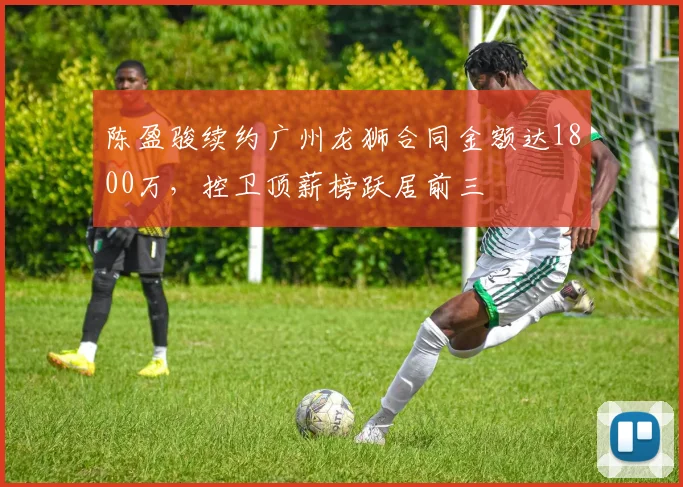 陈盈骏续约广州龙狮合同金额达1800万,控卫顶薪榜跃居前三