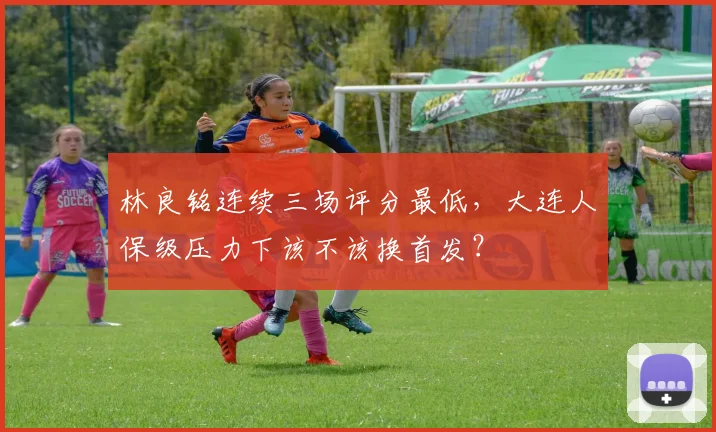 林良铭连续三场评分最低，大连人保级压力下该不该换首发？