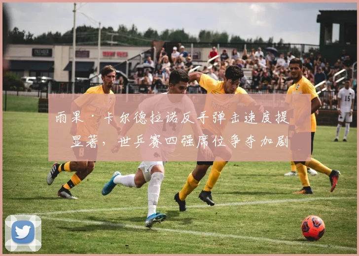 雨果·卡尔德拉诺反手弹击速度提升显著,世乒赛四强席位争夺加剧
