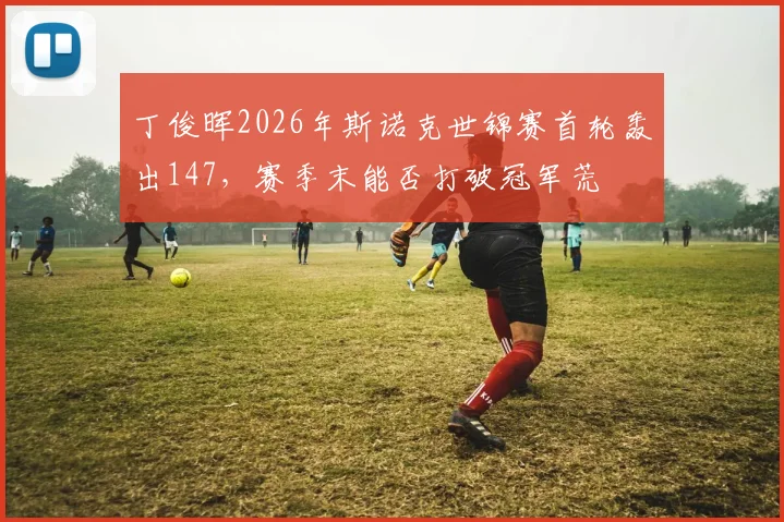 丁俊晖2026年斯诺克世锦赛首轮轰出147，赛季末能否打破冠军荒
