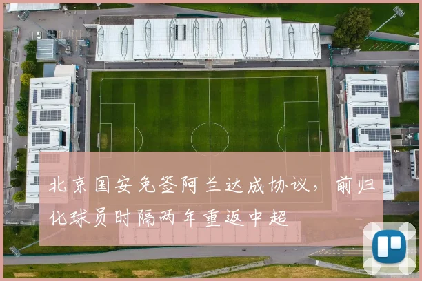 北京国安免签阿兰达成协议，前归化球员时隔两年重返中超