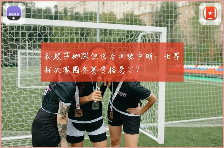 孙颖莎脚踝扭伤后训练中断，世界杯决赛圈参赛资格悬了？