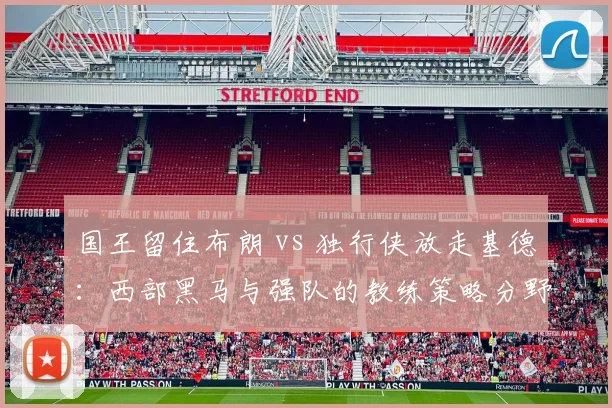 国王留住布朗 vs 独行侠放走基德：西部黑马与强队的教练策略分野