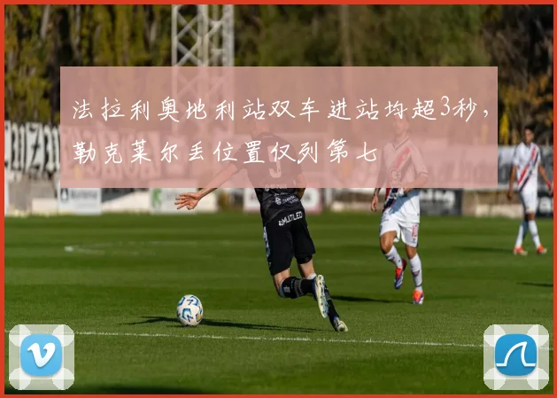 法拉利奥地利站双车进站均超3秒,勒克莱尔丢位置仅列第七