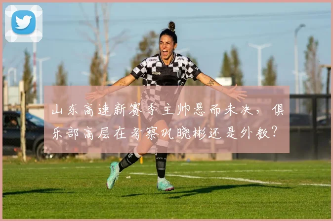 山东高速新赛季主帅悬而未决,俱乐部高层在考察巩晓彬还是外教?
