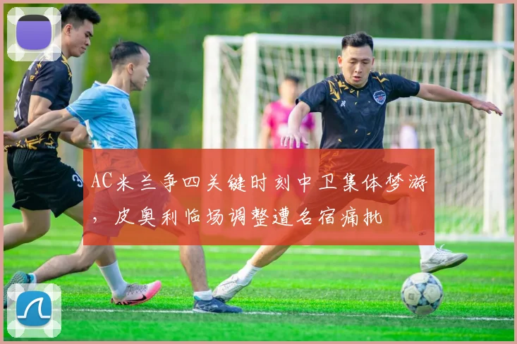 AC米兰争四关键时刻中卫集体梦游，皮奥利临场调整遭名宿痛批