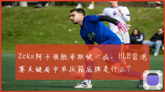 Zeka阿卡丽胜率跌破六成,HLE冒泡赛关键局中单压箱底牌是什么?