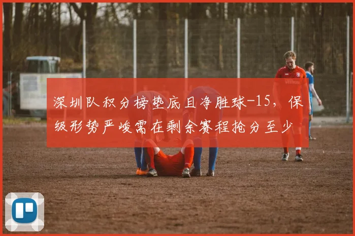 深圳队积分榜垫底且净胜球-15,保级形势严峻需在剩余赛程抢分至少15分